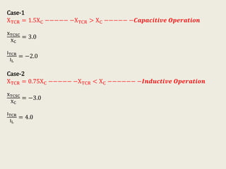 Case-1
XTCR = 1.5XC −−−−− −XTCR > XC −−−−− −𝑪𝒂𝒑𝒂𝒄𝒊𝒕𝒊𝒗𝒆 𝑶𝒑𝒆𝒓𝒂𝒕𝒊𝒐𝒏
XTCSC
XC
= 3.0
ITCR
IL
= −2.0
Case-2
XTCR = 0.75XC −−−−− −XTCR < XC −−−−−− −𝑰𝒏𝒅𝒖𝒄𝒕𝒊𝒗𝒆 𝑶𝒑𝒆𝒓𝒂𝒕𝒊𝒐𝒏
XTCSC
XC
= −3.0
ITCR
IL
= 4.0
 