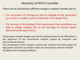 Necessity of FACTS Controller
There has to maintained sufficient margins in power transfer due to,
• The occurrence of contingency (due to tripping of line, generator)
can result in a sudden increase /decrease in the power flow.
• The increase in the loading of the transmission lines sometimes can
lead to voltage collapse due to the shortage of reactive power
delivered at the load centres.
These power transfer margins can not be maintained due to the difficulties in
the expansion of the transmission network caused by economic and
environmental reasons.
The introduction of fast dynamic control over reactive and active power by
high power electronic controllers makes AC transmission network ‘Flexible’
to adapt to the changing conditions.
 