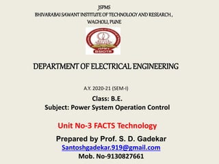DEPARTMENT OF ELECTRICAL ENGINEERING
JSPMS
BHIVARABAISAWANTINSTITUTEOFTECHNOLOGYANDRESEARCH,
WAGHOLI,PUNE
A.Y. 2020-21 (SEM-I)
Class: B.E.
Subject: Power System Operation Control
Unit No-3 FACTS Technology
Prepared by Prof. S. D. Gadekar
Santoshgadekar.919@gmail.com
Mob. No-9130827661
 