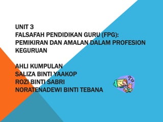 UNIT 3
FALSAFAH PENDIDIKAN GURU (FPG):
PEMIKIRAN DAN AMALAN DALAM PROFESION
KEGURUAN

AHLI KUMPULAN
SALIZA BINTI YAAKOP
ROZI BINTI SABRI
NORATENADEWI BINTI TEBANA
 