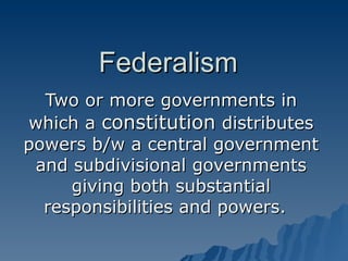 Federalism Two or more governments in which a  constitution  distributes powers b/w a central government and subdivisional governments giving both substantial responsibilities and powers.  