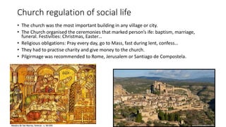 Church regulation of social life
• The church was the most important building in any village or city.
• The Church organised the ceremonies that marked person’s ife: baptism, marriage,
funeral. Festivities: Christmas, Easter…
• Religious obligations: Pray every day, go to Mass, fast during lent, confess…
• They had to practise charity and give money to the church.
• Pilgirmage was recommended to Rome, Jerusalem or Santiago de Compostela.
 