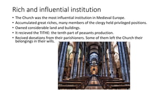 Rich and influential institution
• The Church was the most influential institution in Medieval Europe.
• Accumulated great riches, many members of the clergy held privileged positions.
• Owned considerable land and buildings.
• It recieved the TITHE: the tenth part of peasants production.
• Recived donations from their parishioners. Some of them left the Church their
belongings in their wills.
 