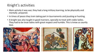 Knight’s activities
• Main activity it was war, they had a long military learning, to be physically and
mentally prepared.
• In times of peace they train taking part in tournaments and jousting or hunting.
• A knight was also taught in good manners, specially to treat with noble ladies.
They had to be treat ladies with great respect and humble. This is know as courtly
love.
 
