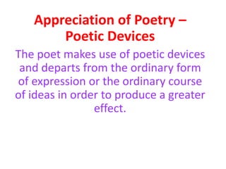 Appreciation of Poetry –
Poetic Devices
The poet makes use of poetic devices
and departs from the ordinary form
of expression or the ordinary course
of ideas in order to produce a greater
effect.
 
