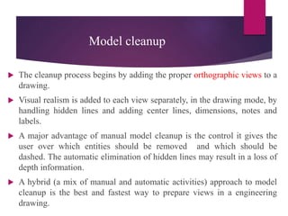 Model cleanup
 The cleanup process begins by adding the proper orthographic views to a
drawing.
 Visual realism is added to each view separately, in the drawing mode, by
handling hidden lines and adding center lines, dimensions, notes and
labels.
 A major advantage of manual model cleanup is the control it gives the
user over which entities should be removed and which should be
dashed. The automatic elimination of hidden lines may result in a loss of
depth information.
 A hybrid (a mix of manual and automatic activities) approach to model
cleanup is the best and fastest way to prepare views in a engineering
drawing.
 