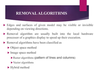 REMOVALALGORITHMS
 Edges and surfaces of given model may be visible or invisible
depending on viewing directions.
 Removal algorithm are usually built into the local hardware
processor of a graphics display to speed up their execution.
 Removal algorithms have been classified as
 Object space method
 Image space method
Raster algorithms (pattern of lines and columns)
Vector algorithms
 Hybrid method
 