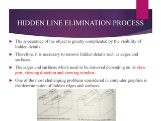 HIDDEN LINE ELIMINATION PROCESS
 The appearance of the object is greatly complicated by the visibility of
hidden details.
 Therefore, it is necessary to remove hidden details such as edges and
surfaces.
 The edges and surfaces which need to be removed depending on its view
port, viewing direction and viewing window.
 One of the most challenging problems considered in computer graphics is
the determination of hidden edges and surfaces.
 