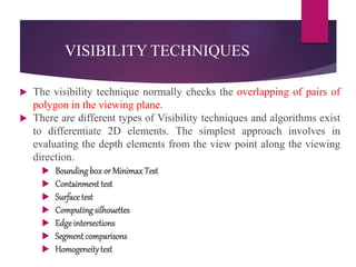 VISIBILITY TECHNIQUES
 The visibility technique normally checks the overlapping of pairs of
polygon in the viewing plane.
 There are different types of Visibility techniques and algorithms exist
to differentiate 2D elements. The simplest approach involves in
evaluating the depth elements from the view point along the viewing
direction.
 Boundingbox or MinimaxTest
 Containment test
 Surface test
 Computing silhouettes
 Edgeintersections
 Segment comparisons
 Homogeneitytest
 