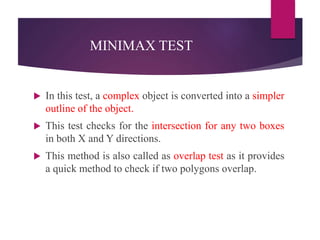 MINIMAX TEST
 In this test, a complex object is converted into a simpler
outline of the object.
 This test checks for the intersection for any two boxes
in both X and Y directions.
 This method is also called as overlap test as it provides
a quick method to check if two polygons overlap.
 