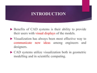 INTRODUCTION
 Benefits of CAD systems is their ability to provide
their users with visual displays of the models.
 Visualization has always been most effective way to
communicate new ideas among engineers and
designers.
 CAD systems utilize visualization both in geometric
modelling and in scientific computing.
 