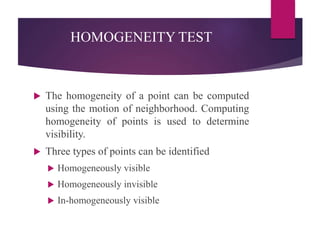 HOMOGENEITY TEST
 The homogeneity of a point can be computed
using the motion of neighborhood. Computing
homogeneity of points is used to determine
visibility.
 Three types of points can be identified
 Homogeneously visible
 Homogeneously invisible
 In-homogeneously visible
 
