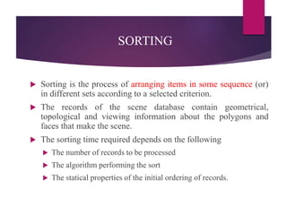 SORTING
 Sorting is the process of arranging items in some sequence (or)
in different sets according to a selected criterion.
 The records of the scene database contain geometrical,
topological and viewing information about the polygons and
faces that make the scene.
 The sorting time required depends on the following
 The number of records to be processed
 The algorithm performing the sort
 The statical properties of the initial ordering of records.
 