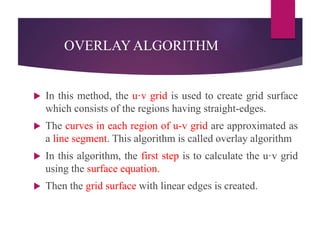 OVERLAYALGORITHM
 In this method, the u·v grid is used to create grid surface
which consists of the regions having straight-edges.
 The curves in each region of u-v grid are approximated as
a line segment. This algorithm is called overlay algorithm
 In this algorithm, the first step is to calculate the u·v grid
using the surface equation.
 Then the grid surface with linear edges is created.
 