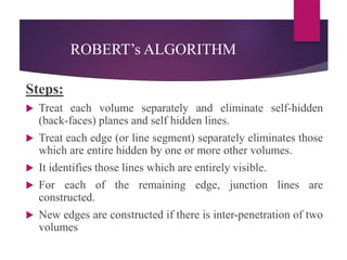 ROBERT’s ALGORITHM
Steps:
 Treat each volume separately and eliminate self-hidden
(back-faces) planes and self hidden lines.
 Treat each edge (or line segment) separately eliminates those
which are entire hidden by one or more other volumes.
 It identifies those lines which are entirely visible.
 For each of the remaining edge, junction lines are
constructed.
 New edges are constructed if there is inter-penetration of two
volumes
 