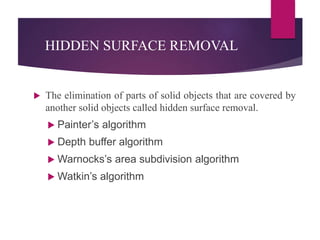 HIDDEN SURFACE REMOVAL
 The elimination of parts of solid objects that are covered by
another solid objects called hidden surface removal.
 Painter’s algorithm
 Depth buffer algorithm
 Warnocks’s area subdivision algorithm
 Watkin’s algorithm
 