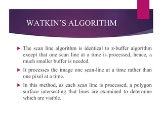  The scan line algorithm is identical to z-buffer algorithm
except that one scan line at a time is processed, hence, a
much smaller buffer is needed.
 It processes the image one scan-line at a time rather than
one pixel at a time.
 In this method, as each scan line is processed, a polygon
surface intersecting that lines are examined to determine
which are visible.
WATKIN’S ALGORITHM
 