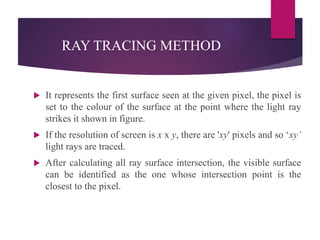 RAY TRACING METHOD
 It represents the first surface seen at the given pixel, the pixel is
set to the colour of the surface at the point where the light ray
strikes it shown in figure.
 If the resolution of screen is x x y, there are 'xy' pixels and so ‘xy’
light rays are traced.
 After calculating all ray surface intersection, the visible surface
can be identified as the one whose intersection point is the
closest to the pixel.
 