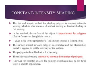 CONSTANT-INTENSITY SHADING
 The fast and simple method for shading polygon is constant intensity
shading which is also known as Lambert shading or faceted shading or
flat shading.
 In this method, the surface of the object is approximated by polygons
(flat surface) even though it is smooth.
 It gives a rise to the appearance of the smooth solid as a faceted solid.
 The surface normal for each polygon is computed and the illumination
model is applied to get the intensity of the surface.
 The polygon is then filled with this intensity.
 The surface can become ,smooth by increase the number of polygons.
 However for complex objects the number of polygon may be too large
to get a smooth appearance.
 