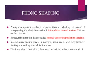 PHONG SHADING
 Phong shading uses similar principle as Gourand shading but instead of
interpolating the shade intensities, it interpolates normal vectors N at the
surface vertices.
 Hence, this algorithm is also called normal-vector interpolation shading.
 Interpolation occurs across a polygon span on a scan line between
starting and ending normal for the span.
 The interpolated normal are then used to evaluate a shade at each pixel.
 