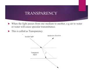 TRANSPARENCY
 When the light passes from one medium to another, e.g air to water
or water will cause specular transmittance.
 This is called as Transparency
 