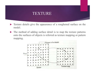 TEXTURE
 Texture details give the appearance of a roughened surface on the
model.
 The method of adding surface detail is to map the texture patterns
onto the surfaces of objects is referred as texture mapping or pattern
mapping.
 