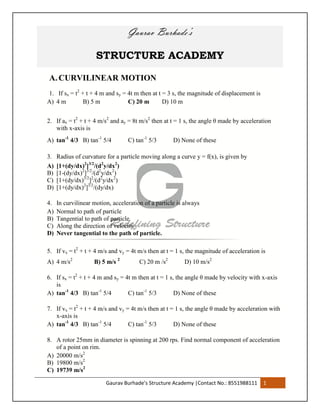 Gaurav Burhade’s Structure Academy |Contact No.: 8551988111 1
Gaurav Burhade’s
STRUCTURE ACADEMY
A. CURVILINEAR MOTION
1. If sx = t2
+ t + 4 m and sy = 4t m then at t = 3 s, the magnitude of displacement is
A) 4 m B) 5 m C) 20 m D) 10 m
2. If ax = t2
+ t + 4 m/s2
and ay = 8t m/s2
then at t = 1 s, the angle θ made by acceleration
with x-axis is
A) tan-1
4/3 B) tan-1
5/4 C) tan-1
5/3 D) None of these
3. Radius of curvature for a particle moving along a curve y = f(x), is given by
A) [1+(dy/dx)2
]3/2
/(d2
y/dx2
)
B) [1-(dy/dx)2
]3/2
/(d2
y/dx2
)
C) [1+(dy/dx)3/2
]2
/(d2
y/dx2
)
D) [1+(dy/dx)2
]3/2
/(dy/dx)
4. In curvilinear motion, acceleration of a particle is always
A) Normal to path of particle
B) Tangential to path of particle
C) Along the direction of velocity
D) Never tangential to the path of particle.
5. If vx = t2
+ t + 4 m/s and vy = 4t m/s then at t = 1 s, the magnitude of acceleration is
A) 4 m/s2
B) 5 m/s 2
C) 20 m /s2
D) 10 m/s2
6. If sx = t2
+ t + 4 m and sy = 4t m then at t = 1 s, the angle θ made by velocity with x-axis
is
A) tan-1
4/3 B) tan-1
5/4 C) tan-1
5/3 D) None of these
7. If vx = t2
+ t + 4 m/s and vy = 4t m/s then at t = 1 s, the angle θ made by acceleration with
x-axis is
A) tan-1
4/3 B) tan-1
5/4 C) tan-1
5/3 D) None of these
8. A rotor 25mm in diameter is spinning at 200 rps. Find normal component of acceleration
of a point on rim.
A) 20000 m/s2
B) 19800 m/s2
C) 19739 m/s2
 