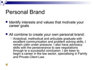 Personal Brand
 Identify interests and values that motivate your
career goals
 All combine to create your own personal brand:
 Analytical, methodical and articulate graduate with
excellent communication and problem solving skills, I
remain calm under pressure. I also have advocacy
skills with the perseverance to see negotiations
through to a successful conclusion. I am keen to
begin a career in the law sector, specialising in Family
and Private Client Law.
 