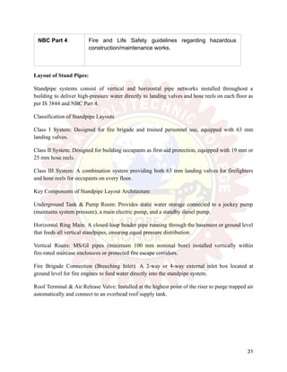 NBC Part 4 Fire and Life Safety guidelines regarding hazardous
construction/maintenance works.
Layout of Stand Pipes:
Standpipe systems consist of vertical and horizontal pipe networks installed throughout a
building to deliver high-pressure water directly to landing valves and hose reels on each floor as
per IS 3844 and NBC Part 4.
Classification of Standpipe Layouts
Class I System: Designed for fire brigade and trained personnel use, equipped with 63 mm
landing valves.
Class II System: Designed for building occupants as first-aid protection, equipped with 19 mm or
25 mm hose reels.
Class III System: A combination system providing both 63 mm landing valves for firefighters
and hose reels for occupants on every floor.
Key Components of Standpipe Layout Architecture
Underground Tank & Pump Room: Provides static water storage connected to a jockey pump
(maintains system pressure), a main electric pump, and a standby diesel pump.
Horizontal Ring Main: A closed-loop header pipe running through the basement or ground level
that feeds all vertical standpipes, ensuring equal pressure distribution.
Vertical Risers: MS/GI pipes (minimum 100 mm nominal bore) installed vertically within
fire-rated staircase enclosures or protected fire escape corridors.
Fire Brigade Connection (Breeching Inlet): A 2-way or 4-way external inlet box located at
ground level for fire engines to feed water directly into the standpipe system.
Roof Terminal & Air Release Valve: Installed at the highest point of the riser to purge trapped air
automatically and connect to an overhead roof supply tank.
31
 