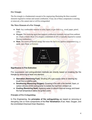 Fire Triangle:
The fire triangle is a fundamental concept in fire engineering illustrating the three essential
elements required to initiate and sustain combustion. If any one of these components is missing
or removed, a fire cannot start or will be extinguished.
The Three Elements of a Fire Triangle
●​ Fuel: Any combustible material in solid, liquid, or gas form (e.g., wood, paper, petrol,
LPG).
●​ Oxygen: The oxidizing agent that supports combustion (normally derived from ambient
air, which contains about 21% oxygen; a minimum of 16% is typically required to sustain
flaming combustion).
●​ Heat: The source of thermal energy that raises the fuel to its ignition temperature (e.g., a
spark, open flame, or friction).
Significance in Fire Extinction
Fire suppression and extinguishment methods are directly based on breaking the fire
triangle by removing at least one element:
●​ Starvation (Removing Fuel): Shutting off a gas supply valve or clearing dry
brush from a wildfire path.
●​ Smothering (Removing Oxygen): Covering a fire with a fire blanket, foam, or
carbon dioxide (CO2) extinguisher to isolate the fuel from ambient air.
●​ Cooling (Removing Heat): Applying water to absorb thermal energy and lower
the fuel temperature below its ignition point.
Principles of Fire Extinguishing:
In Fire Engineering, the principles of fire extinguishing are based on removing or
disrupting one or more components of the Fire Tetrahedron (Fuel, Heat, Oxygen, and
the Uninhibited Chemical Chain Reaction).
4
 