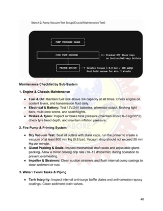Maintenance Checklist by Sub-System
1. Engine & Chassis Maintenance
●​ Fuel & Oil: Maintain fuel tank above 3/4 capacity at all times. Check engine oil,
coolant levels, and transmission fluid daily.
●​ Electrical & Battery: Test 12V/24V batteries, alternator output, flashing light
bars, multi-tone sirens, and searchlights.
●​ Brakes & Tyres: Inspect air brake tank pressure (maintain above 6–8 kg/cm^2),
check tyre tread depth, and maintain inflation pressure.
2. Fire Pump & Priming System
●​ Dry Vacuum Test: Seal all outlets with blank caps, run the primer to create a
vacuum of at least 600 mm Hg (0.8 bar). Vacuum drop should not exceed 50 mm
Hg per minute.
●​ Gland Packing & Seals: Inspect mechanical shaft seals and adjustable gland
packing. Allow a minor cooling drip rate (10–15 drops/min) during operation to
prevent overheating.
●​ Impeller & Strainers: Clean suction strainers and flush internal pump casings to
clear sediment or rust.
3. Water / Foam Tanks & Piping
●​ Tank Integrity: Inspect internal anti-surge baffle plates and anti-corrosion epoxy
coatings. Clean sediment drain valves.
40
 