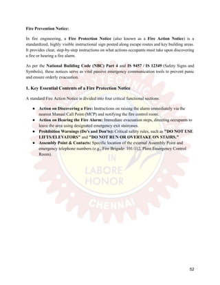Fire Prevention Notice:
In fire engineering, a Fire Protection Notice (also known as a Fire Action Notice) is a
standardized, highly visible instructional sign posted along escape routes and key building areas.
It provides clear, step-by-step instructions on what actions occupants must take upon discovering
a fire or hearing a fire alarm.
As per the National Building Code (NBC) Part 4 and IS 9457 / IS 12349 (Safety Signs and
Symbols), these notices serve as vital passive emergency communication tools to prevent panic
and ensure orderly evacuation.
1. Key Essential Contents of a Fire Protection Notice
A standard Fire Action Notice is divided into four critical functional sections:
●​ Action on Discovering a Fire: Instructions on raising the alarm immediately via the
nearest Manual Call Point (MCP) and notifying the fire control room.
●​ Action on Hearing the Fire Alarm: Immediate evacuation steps, directing occupants to
leave the area using designated emergency exit staircases.
●​ Prohibition Warnings (Do's and Don'ts): Critical safety rules, such as "DO NOT USE
LIFTS/ELEVATORS" and "DO NOT RUN OR OVERTAKE ON STAIRS."
●​ Assembly Point & Contacts: Specific location of the external Assembly Point and
emergency telephone numbers (e.g., Fire Brigade: 101/112, Plant Emergency Control
Room).
52
 