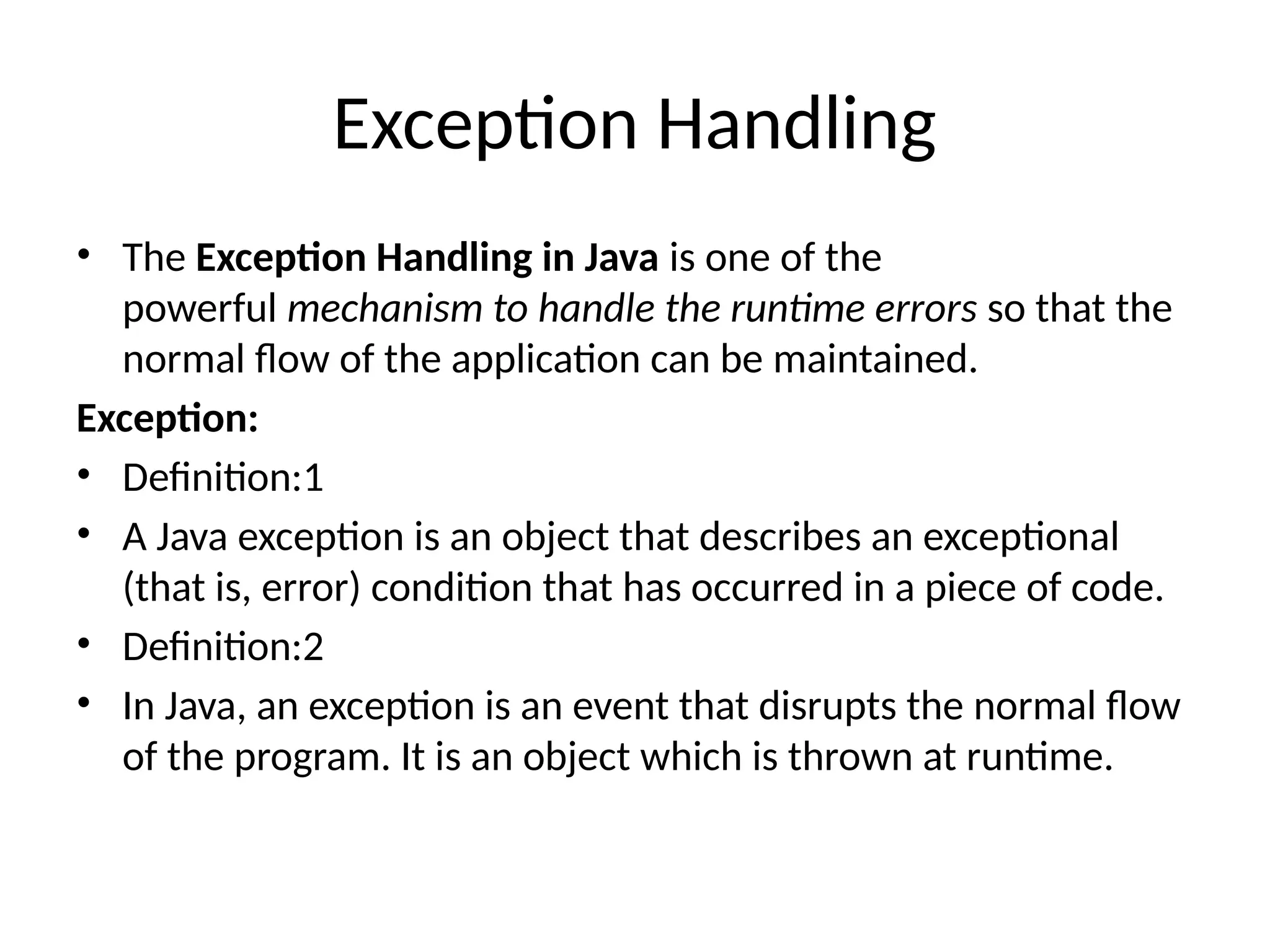 Exception Handling
• The Exception Handling in Java is one of the
powerful mechanism to handle the runtime errors so that the
normal flow of the application can be maintained.
Exception:
• Definition:1
• A Java exception is an object that describes an exceptional
(that is, error) condition that has occurred in a piece of code.
• Definition:2
• In Java, an exception is an event that disrupts the normal flow
of the program. It is an object which is thrown at runtime.
 