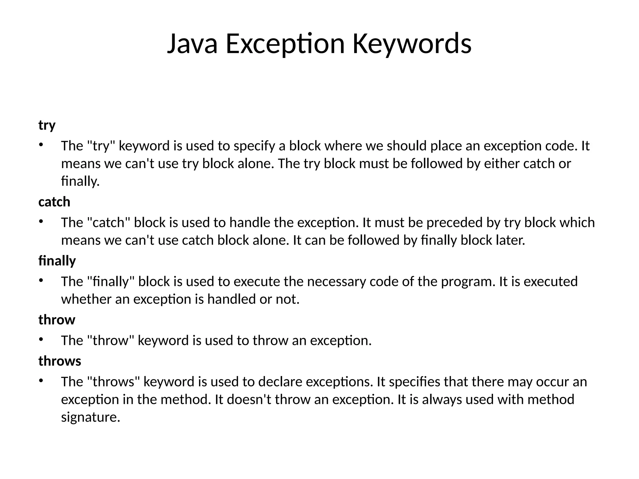 Java Exception Keywords
try
• The "try" keyword is used to specify a block where we should place an exception code. It
means we can't use try block alone. The try block must be followed by either catch or
finally.
catch
• The "catch" block is used to handle the exception. It must be preceded by try block which
means we can't use catch block alone. It can be followed by finally block later.
finally
• The "finally" block is used to execute the necessary code of the program. It is executed
whether an exception is handled or not.
throw
• The "throw" keyword is used to throw an exception.
throws
• The "throws" keyword is used to declare exceptions. It specifies that there may occur an
exception in the method. It doesn't throw an exception. It is always used with method
signature.
 