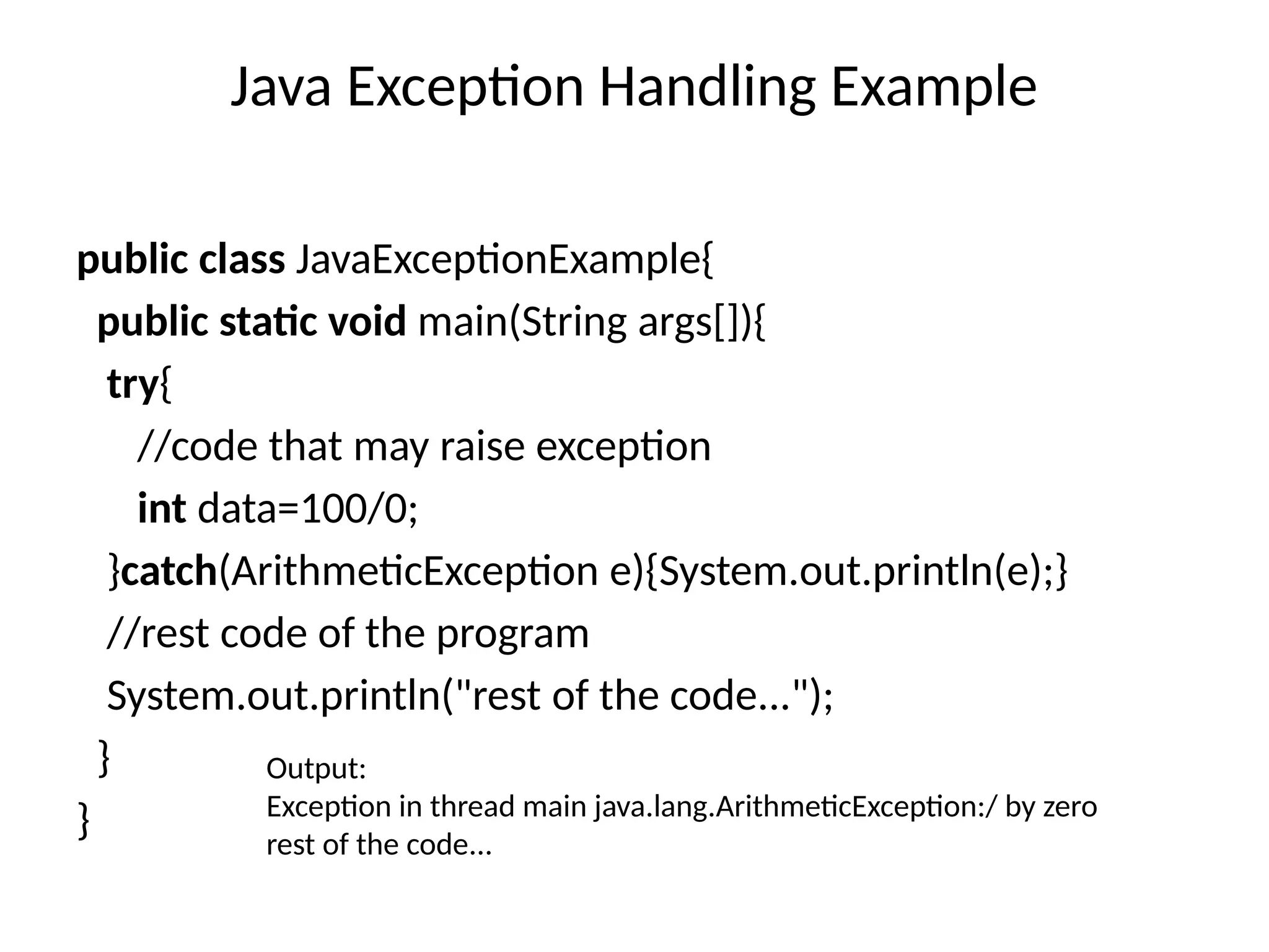 Java Exception Handling Example
public class JavaExceptionExample{
public static void main(String args[]){
try{
//code that may raise exception
int data=100/0;
}catch(ArithmeticException e){System.out.println(e);}
//rest code of the program
System.out.println("rest of the code...");
}
}
Output:
Exception in thread main java.lang.ArithmeticException:/ by zero
rest of the code...
 