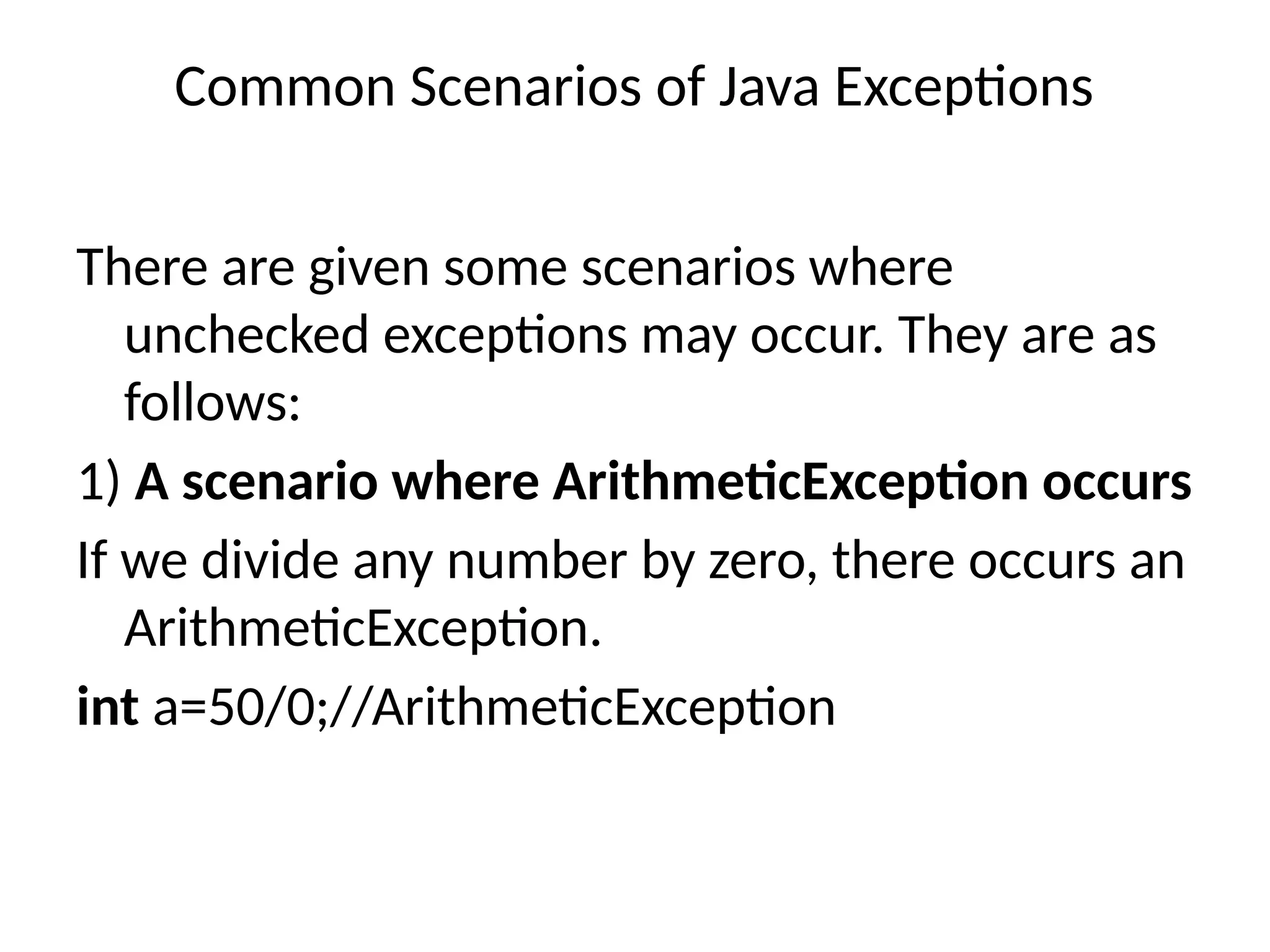 Common Scenarios of Java Exceptions
There are given some scenarios where
unchecked exceptions may occur. They are as
follows:
1) A scenario where ArithmeticException occurs
If we divide any number by zero, there occurs an
ArithmeticException.
int a=50/0;//ArithmeticException
 