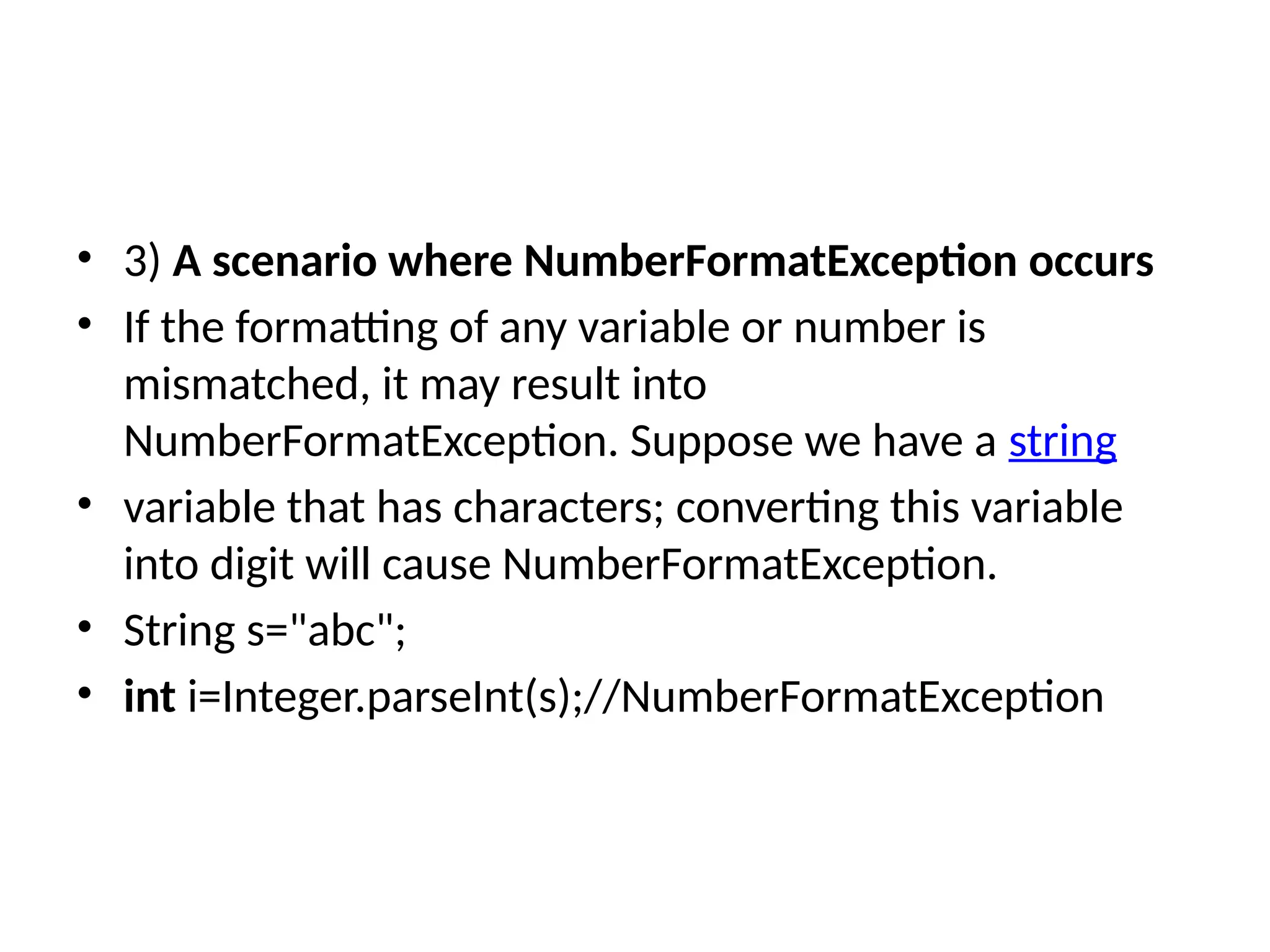 • 3) A scenario where NumberFormatException occurs
• If the formatting of any variable or number is
mismatched, it may result into
NumberFormatException. Suppose we have a string
• variable that has characters; converting this variable
into digit will cause NumberFormatException.
• String s="abc";
• int i=Integer.parseInt(s);//NumberFormatException
 