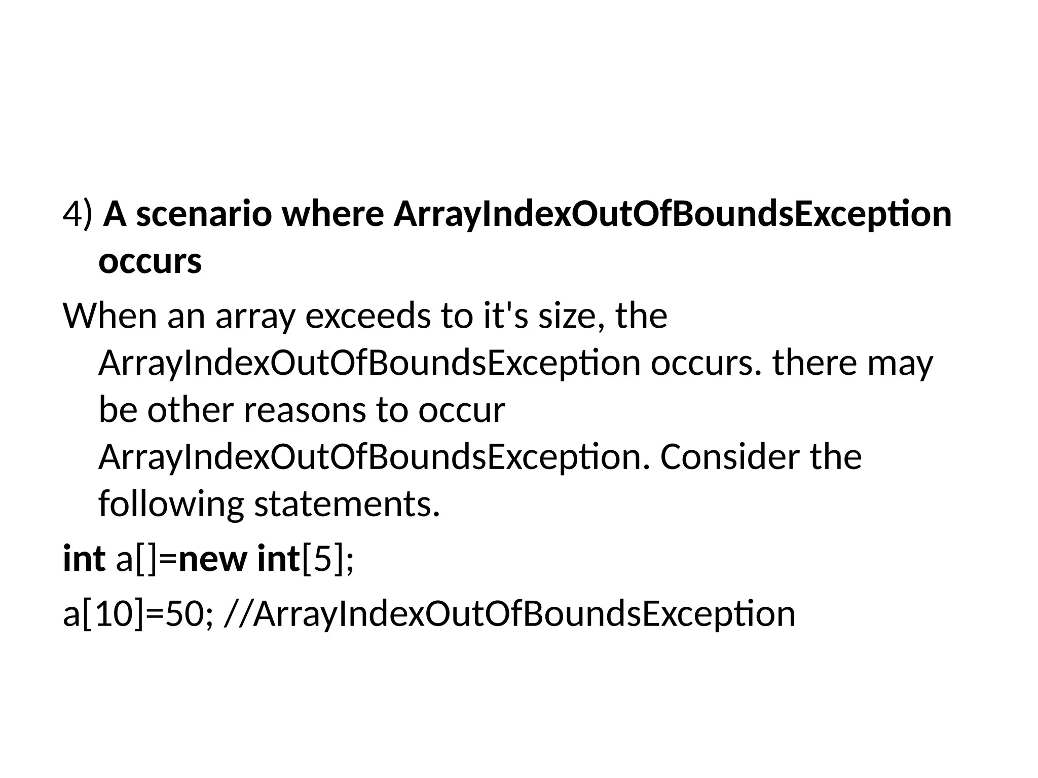 4) A scenario where ArrayIndexOutOfBoundsException
occurs
When an array exceeds to it's size, the
ArrayIndexOutOfBoundsException occurs. there may
be other reasons to occur
ArrayIndexOutOfBoundsException. Consider the
following statements.
int a[]=new int[5];
a[10]=50; //ArrayIndexOutOfBoundsException
 