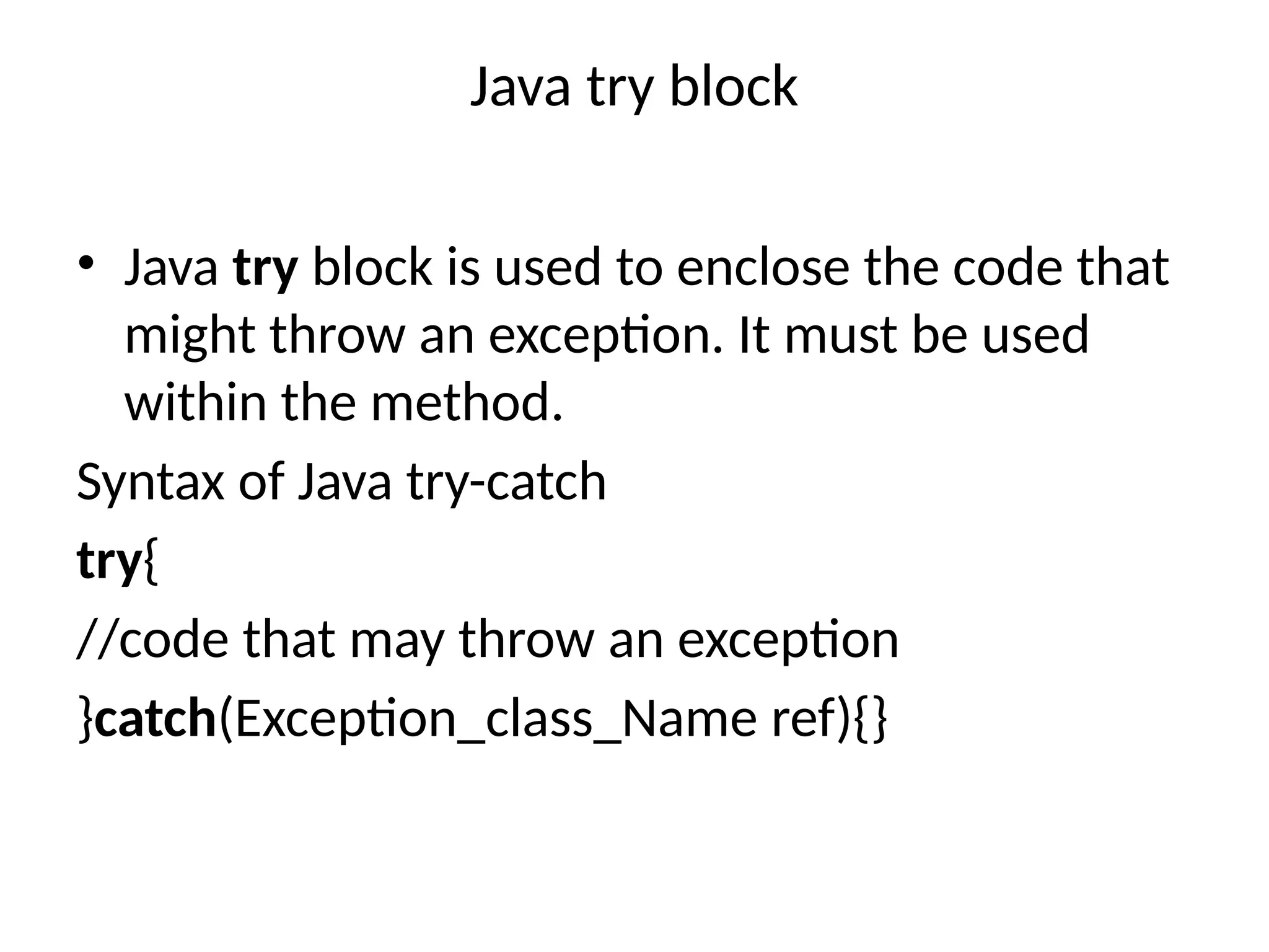 Java try block
• Java try block is used to enclose the code that
might throw an exception. It must be used
within the method.
Syntax of Java try-catch
try{
//code that may throw an exception
}catch(Exception_class_Name ref){}
 