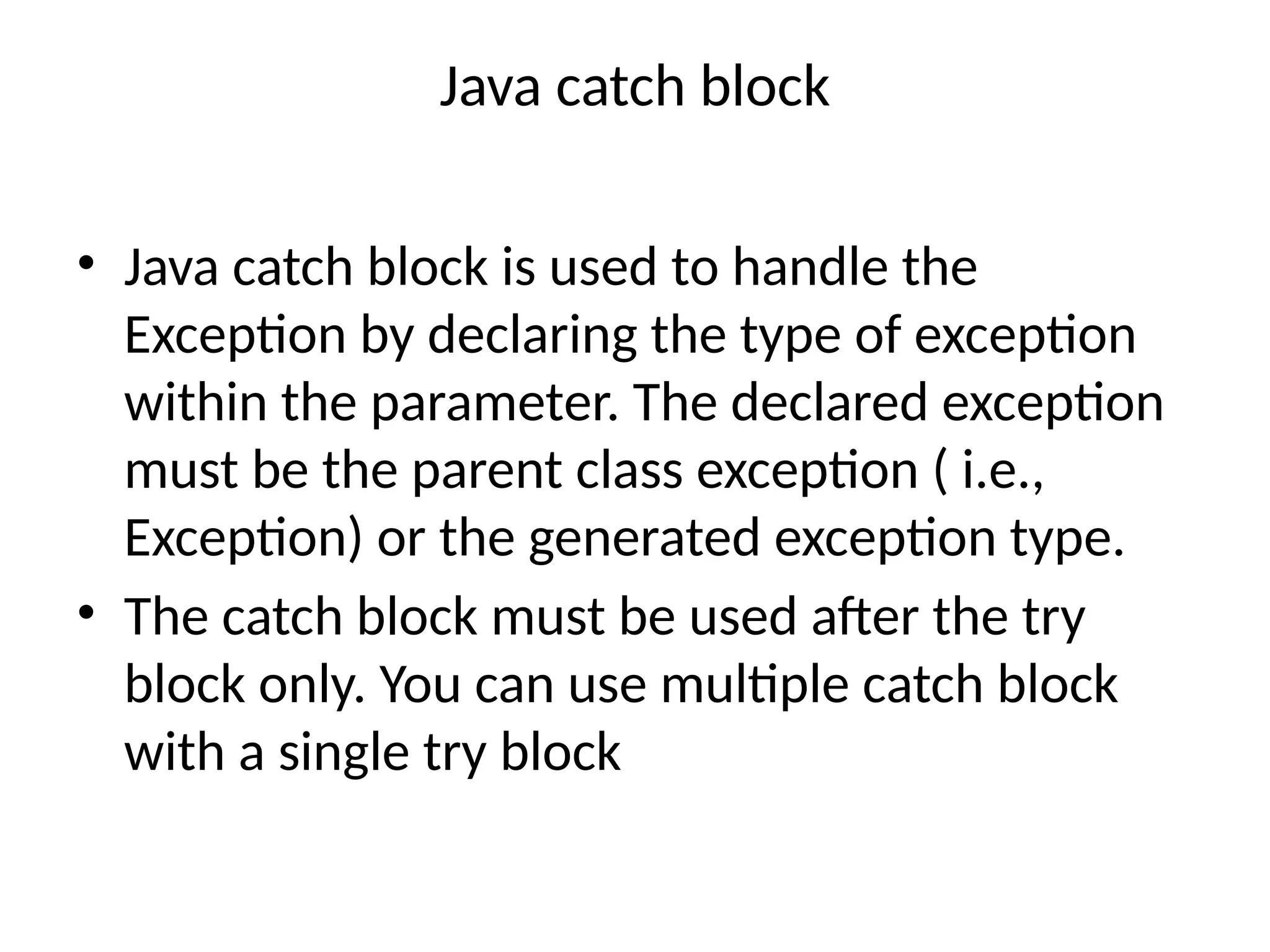 Java catch block
• Java catch block is used to handle the
Exception by declaring the type of exception
within the parameter. The declared exception
must be the parent class exception ( i.e.,
Exception) or the generated exception type.
• The catch block must be used after the try
block only. You can use multiple catch block
with a single try block
 