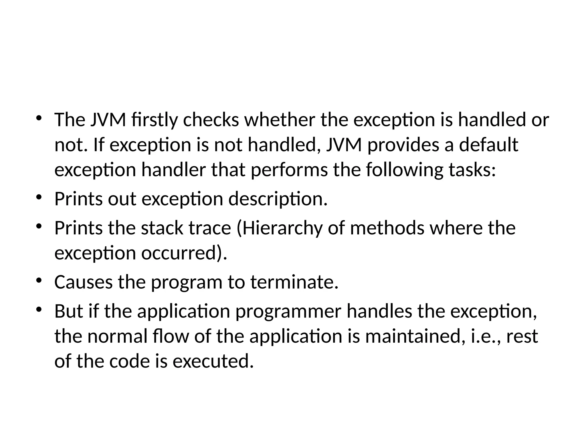 • The JVM firstly checks whether the exception is handled or
not. If exception is not handled, JVM provides a default
exception handler that performs the following tasks:
• Prints out exception description.
• Prints the stack trace (Hierarchy of methods where the
exception occurred).
• Causes the program to terminate.
• But if the application programmer handles the exception,
the normal flow of the application is maintained, i.e., rest
of the code is executed.
 