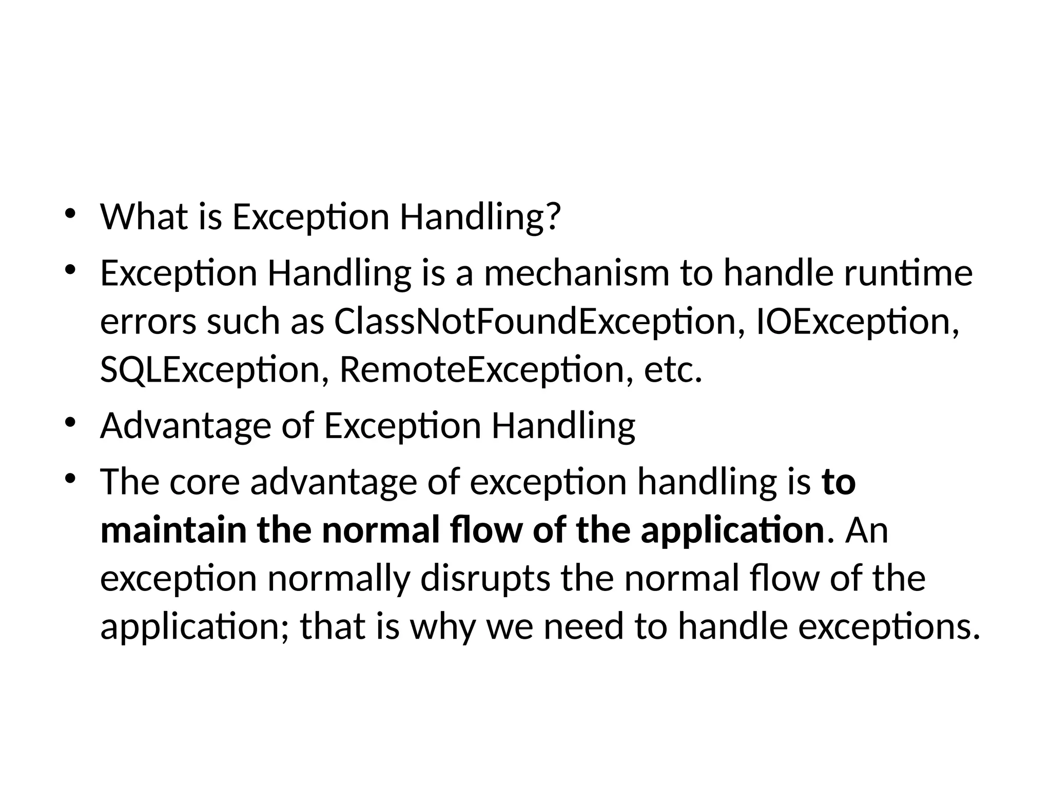 • What is Exception Handling?
• Exception Handling is a mechanism to handle runtime
errors such as ClassNotFoundException, IOException,
SQLException, RemoteException, etc.
• Advantage of Exception Handling
• The core advantage of exception handling is to
maintain the normal flow of the application. An
exception normally disrupts the normal flow of the
application; that is why we need to handle exceptions.
 
