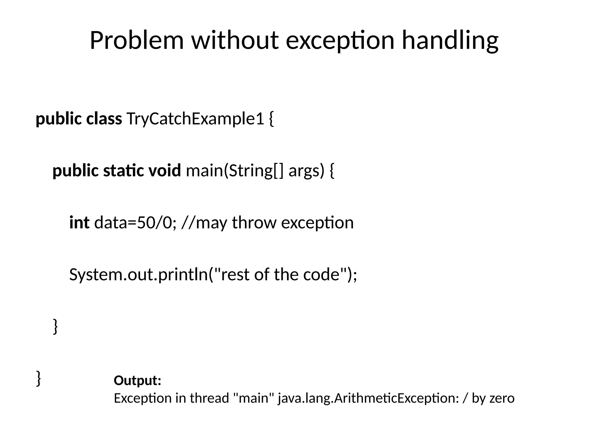 Problem without exception handling
public class TryCatchExample1 {
public static void main(String[] args) {
int data=50/0; //may throw exception
System.out.println("rest of the code");
}
} Output:
Exception in thread "main" java.lang.ArithmeticException: / by zero
 