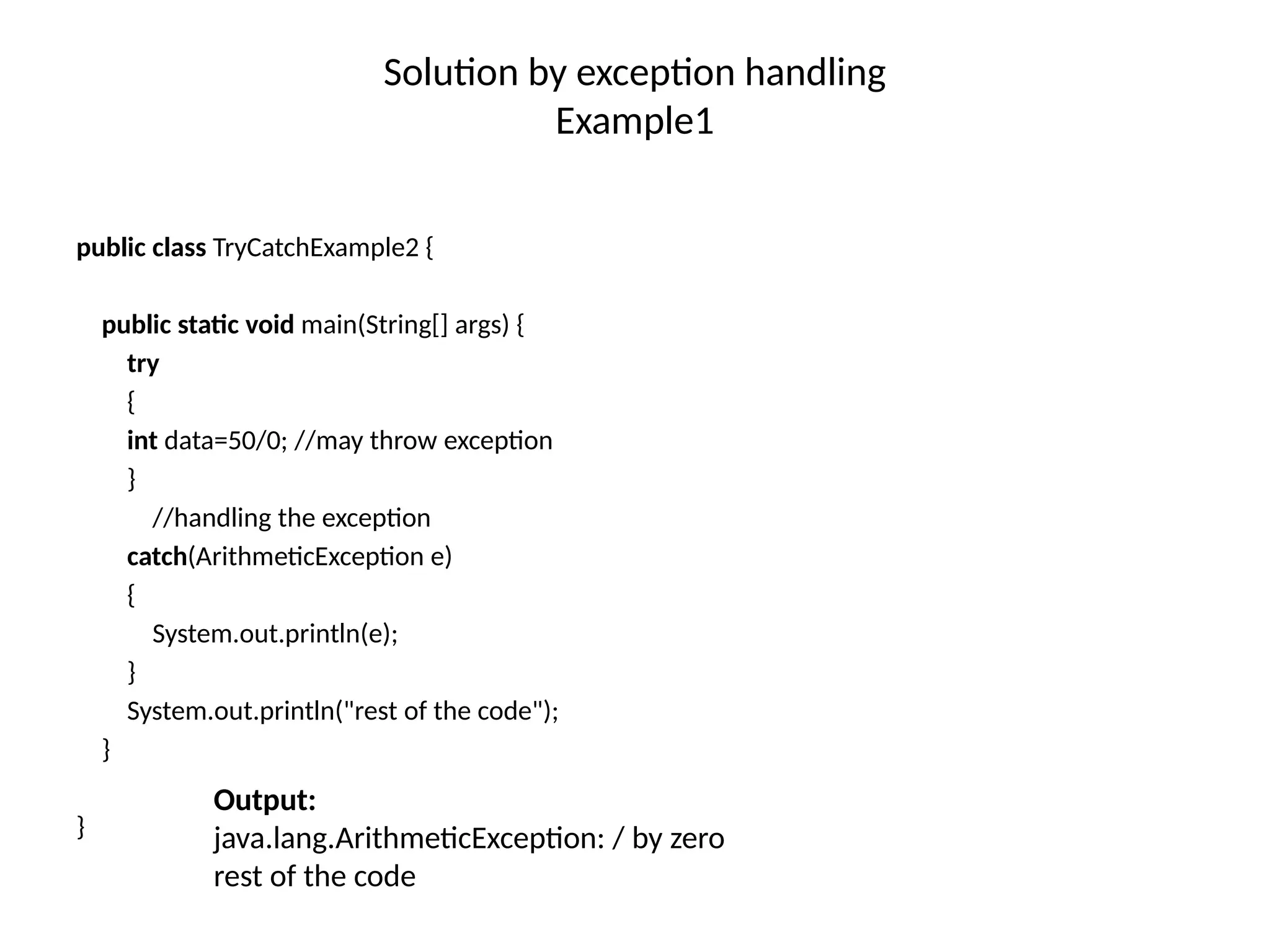 Solution by exception handling
Example1
public class TryCatchExample2 {
public static void main(String[] args) {
try
{
int data=50/0; //may throw exception
}
//handling the exception
catch(ArithmeticException e)
{
System.out.println(e);
}
System.out.println("rest of the code");
}
}
Output:
java.lang.ArithmeticException: / by zero
rest of the code
 