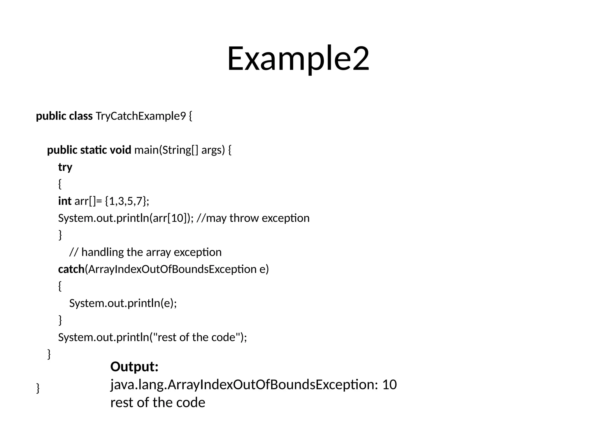 Example2
public class TryCatchExample9 {
public static void main(String[] args) {
try
{
int arr[]= {1,3,5,7};
System.out.println(arr[10]); //may throw exception
}
// handling the array exception
catch(ArrayIndexOutOfBoundsException e)
{
System.out.println(e);
}
System.out.println("rest of the code");
}
}
Output:
java.lang.ArrayIndexOutOfBoundsException: 10
rest of the code
 