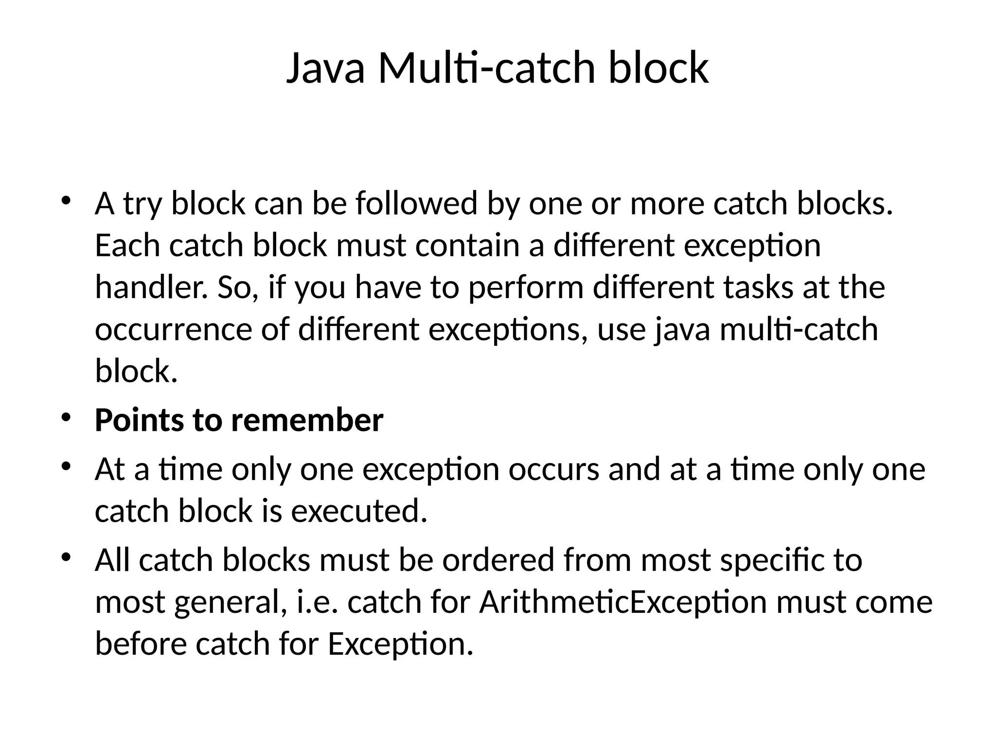 Java Multi-catch block
• A try block can be followed by one or more catch blocks.
Each catch block must contain a different exception
handler. So, if you have to perform different tasks at the
occurrence of different exceptions, use java multi-catch
block.
• Points to remember
• At a time only one exception occurs and at a time only one
catch block is executed.
• All catch blocks must be ordered from most specific to
most general, i.e. catch for ArithmeticException must come
before catch for Exception.
 