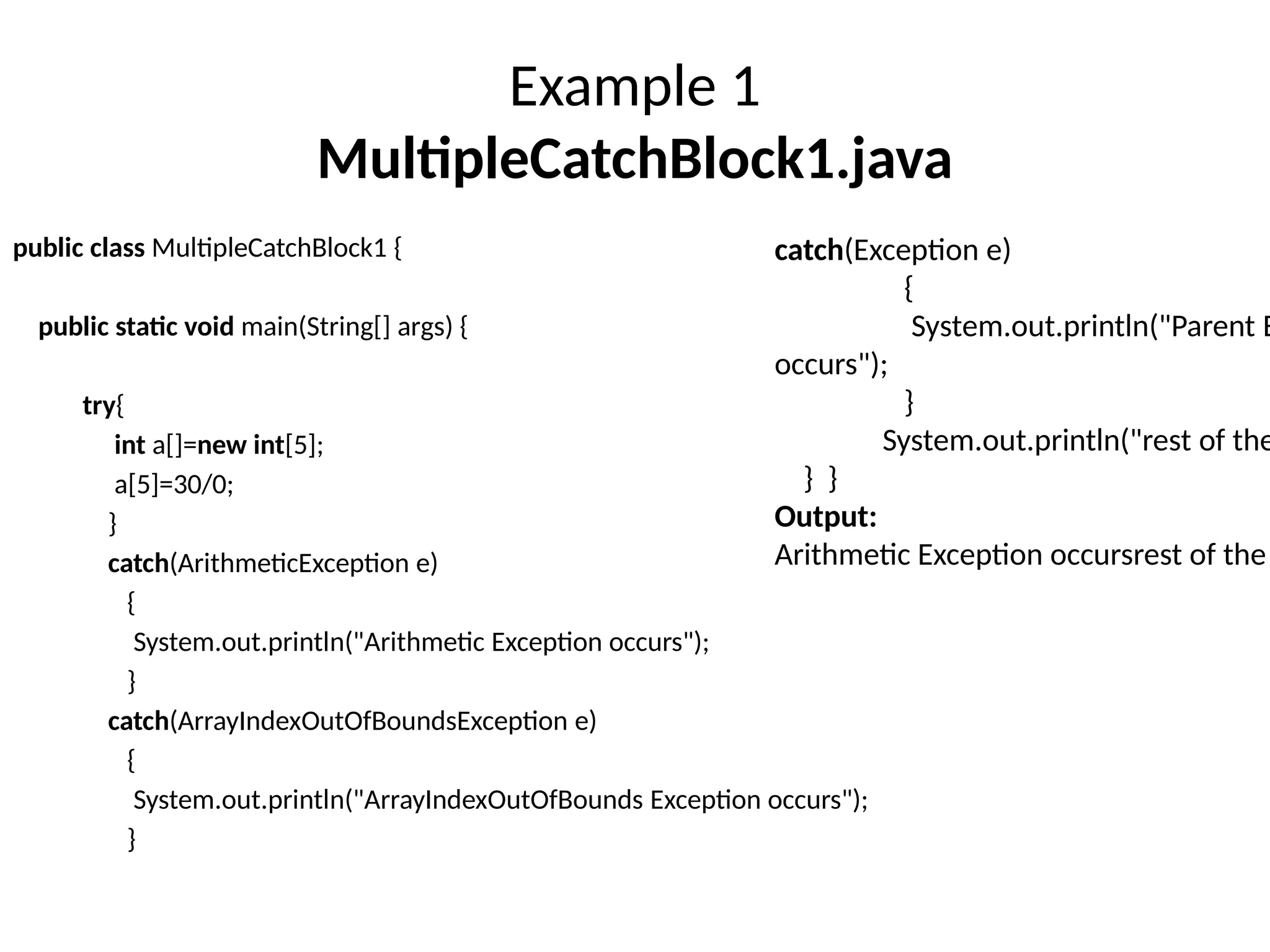Example 1
MultipleCatchBlock1.java
public class MultipleCatchBlock1 {
public static void main(String[] args) {
try{
int a[]=new int[5];
a[5]=30/0;
}
catch(ArithmeticException e)
{
System.out.println("Arithmetic Exception occurs");
}
catch(ArrayIndexOutOfBoundsException e)
{
System.out.println("ArrayIndexOutOfBounds Exception occurs");
}
catch(Exception e)
{
System.out.println("Parent E
occurs");
}
System.out.println("rest of the
} }
Output:
Arithmetic Exception occursrest of the
 