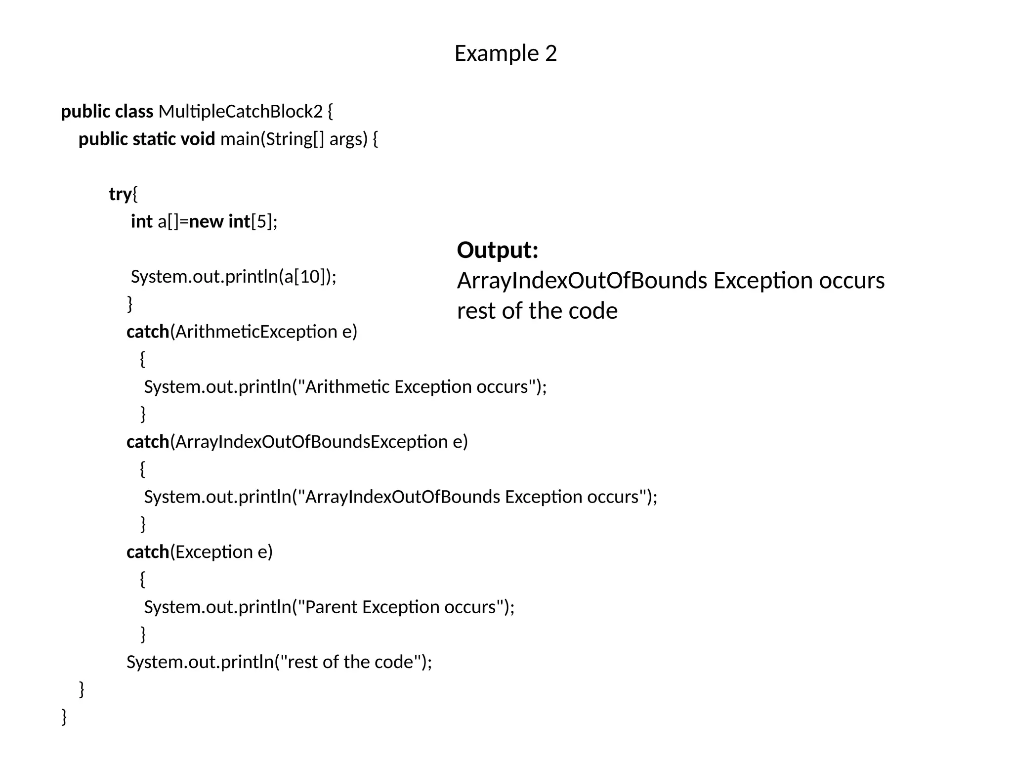 Example 2
public class MultipleCatchBlock2 {
public static void main(String[] args) {
try{
int a[]=new int[5];
System.out.println(a[10]);
}
catch(ArithmeticException e)
{
System.out.println("Arithmetic Exception occurs");
}
catch(ArrayIndexOutOfBoundsException e)
{
System.out.println("ArrayIndexOutOfBounds Exception occurs");
}
catch(Exception e)
{
System.out.println("Parent Exception occurs");
}
System.out.println("rest of the code");
}
}
Output:
ArrayIndexOutOfBounds Exception occurs
rest of the code
 