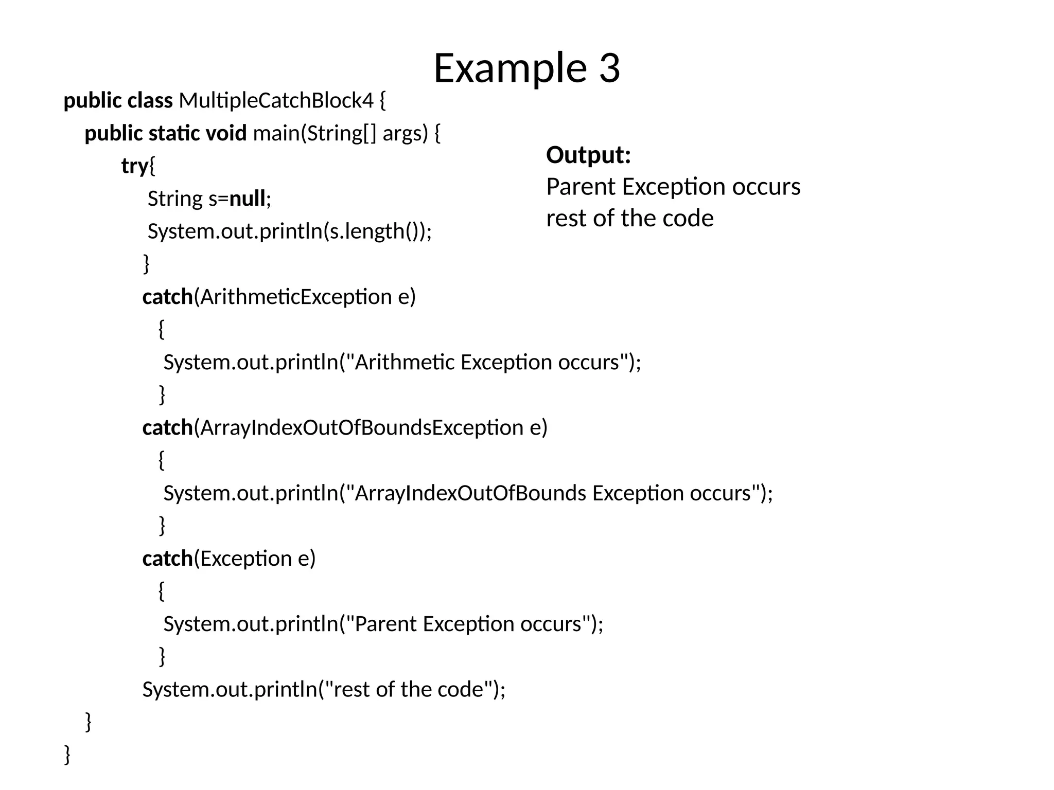 Example 3
public class MultipleCatchBlock4 {
public static void main(String[] args) {
try{
String s=null;
System.out.println(s.length());
}
catch(ArithmeticException e)
{
System.out.println("Arithmetic Exception occurs");
}
catch(ArrayIndexOutOfBoundsException e)
{
System.out.println("ArrayIndexOutOfBounds Exception occurs");
}
catch(Exception e)
{
System.out.println("Parent Exception occurs");
}
System.out.println("rest of the code");
}
}
Output:
Parent Exception occurs
rest of the code
 