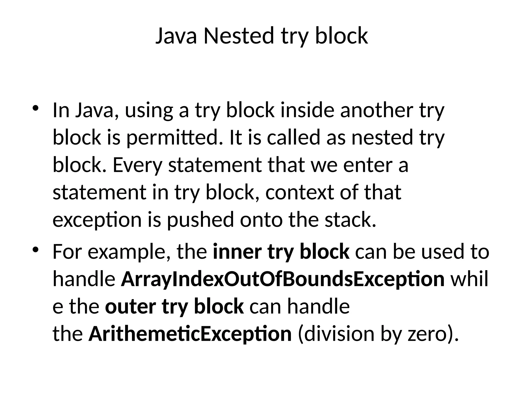 Java Nested try block
• In Java, using a try block inside another try
block is permitted. It is called as nested try
block. Every statement that we enter a
statement in try block, context of that
exception is pushed onto the stack.
• For example, the inner try block can be used to
handle ArrayIndexOutOfBoundsException whil
e the outer try block can handle
the ArithemeticException (division by zero).
 